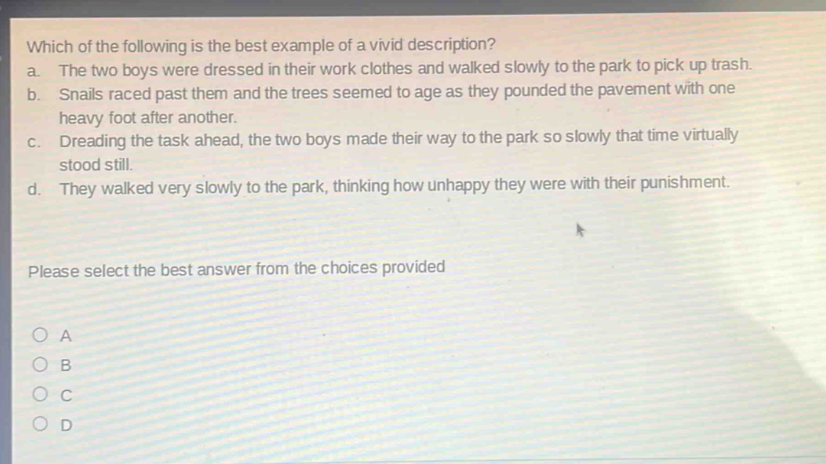 which of the following is the best example of a vivid description?\na. the two boys were dressed in their work clothes and walked slowly to the park to pick up trash.\nb. snails raced past them and the trees seemed to age as they pounded the pavement with one heavy foot after another.\nc. dreading the task ahead, the two boys made their way to the park so slowly that time virtually stood still.\nd. they walked very slowly to the park, thinking how unhappy they were with their punishment.\nplease select the best answer from the choices provided\n○ a\n○ b\n○ c\n○ d