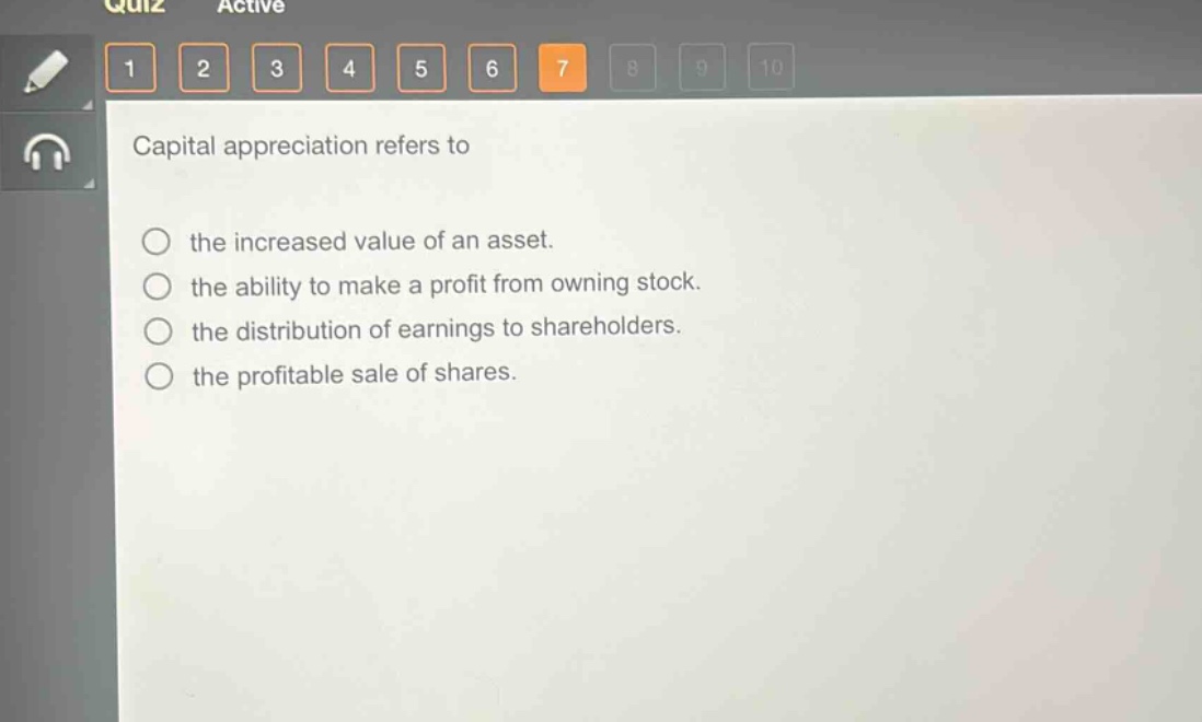 capital appreciation refers to\n\nthe increased value of an asset.\nthe ability to make a profit from owning stock.\nthe distribution of earnings to shareholders.\nthe profitable sale of shares.