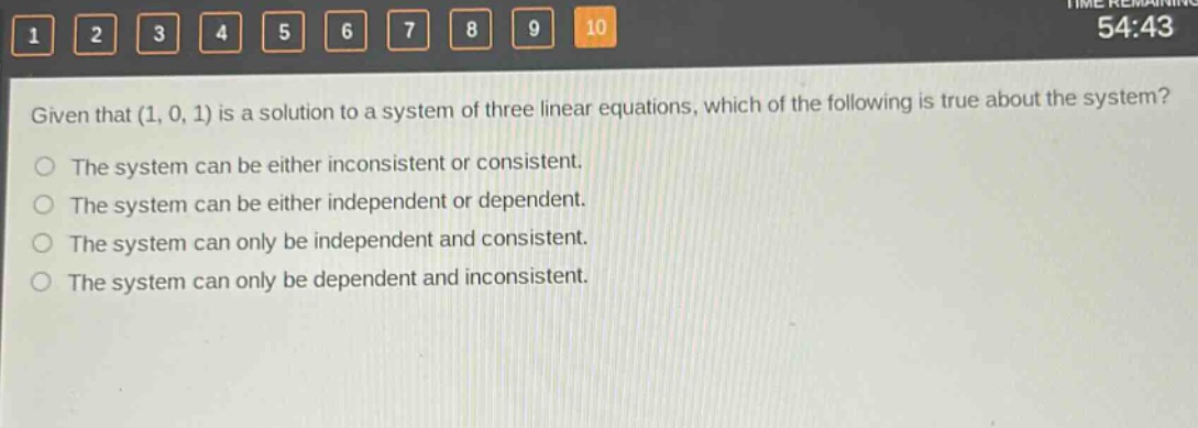 given that (1, 0, 1) is a solution to a system of three linear equations, which of the following is true about the system?\nthe system can be either inconsistent or consistent.\nthe system can be either independent or dependent.\nthe system can only be independent and consistent.\nthe system can only be dependent and inconsistent.