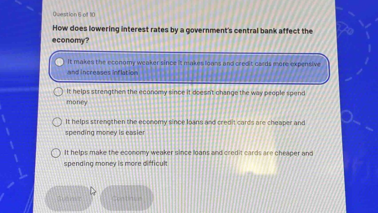question 6 of 10\nhow does lowering interest rates by a governments central bank affect the economy?\nit makes the economy weaker since it makes loans and credit cards more expensive and increases inflation\nit helps strengthen the economy since it doesnt change the way people spend money\nit helps strengthen the economy since loans and credit cards are cheaper and spending money is easier\nit helps make the economy weaker since loans and credit cards are cheaper and spending money is more difficult