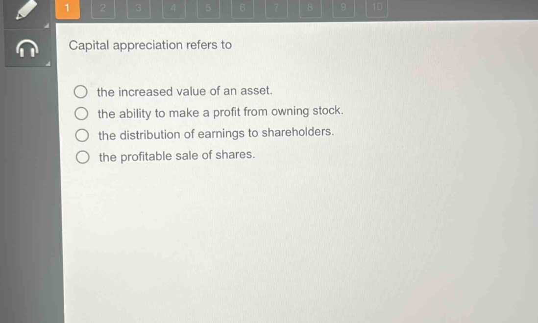 capital appreciation refers to\n○ the increased value of an asset.\n○ the ability to make a profit from owning stock.\n○ the distribution of earnings to shareholders.\n○ the profitable sale of shares.