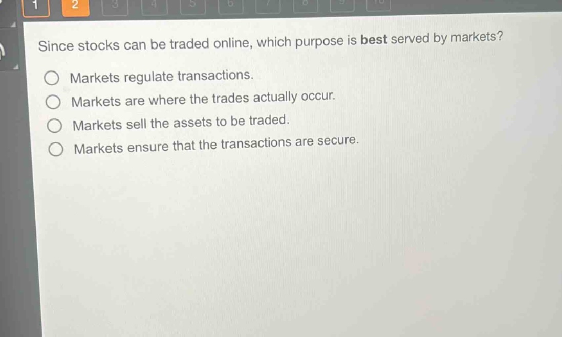 since stocks can be traded online, which purpose is best served by markets?\nmarkets regulate transactions.\nmarkets are where the trades actually occur.\nmarkets sell the assets to be traded.\nmarkets ensure that the transactions are secure.
