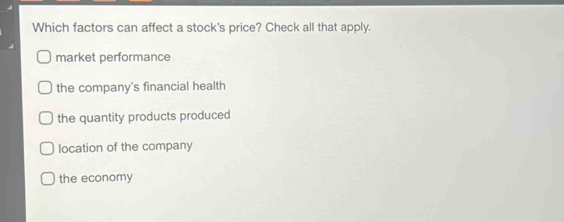 which factors can affect a stocks price? check all that apply.\nmarket performance\nthe companys financial health\nthe quantity products produced\nlocation of the company\nthe economy