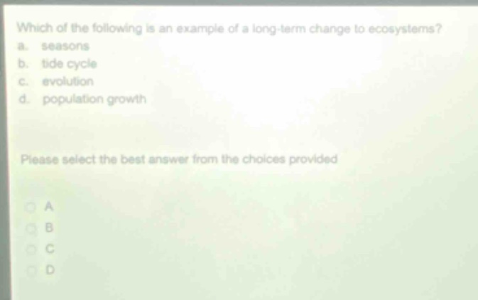 which of the following is an example of a long - term change to ecosystems?\na. seasons\nb. tide cycle\nc. evolution\nd. population growth\nplease select the best answer from the choices provided\na\nb\nc\nd