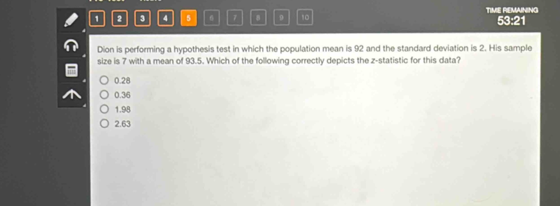 dion is performing a hypothesis test in which the population mean is 92 and the standard deviation is 2. his sample size is 7 with a mean of 93.5. which of the following correctly depicts the z - statistic for this data?\n0.28\n0.36\n1.98\n2.63