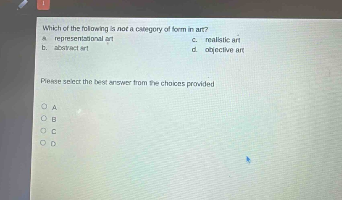 which of the following is not a category of form in art?\na. representational art\nc. realistic art\nb. abstract art\nd. objective art\nplease select the best answer from the choices provided\no a\no b\no c\no d