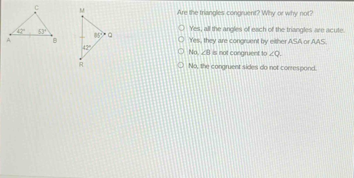 are the triangles congruent? why or why not?\nyes, all the angles of each of the triangles are acute.\nyes, they are congruent by either asa or aas.\nno, ∠b is not congruent to ∠q.\nno, the congruent sides do not correspond.