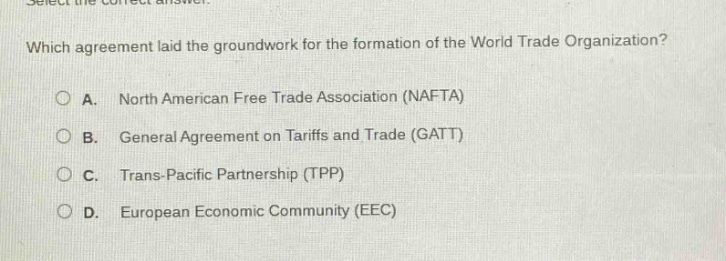 select the correct answer.\nwhich agreement laid the groundwork for the formation of the world trade organization?\na. north american free trade association (nafta)\nb. general agreement on tariffs and trade (gatt)\nc. trans - pacific partnership (tpp)\nd. european economic community (eec)