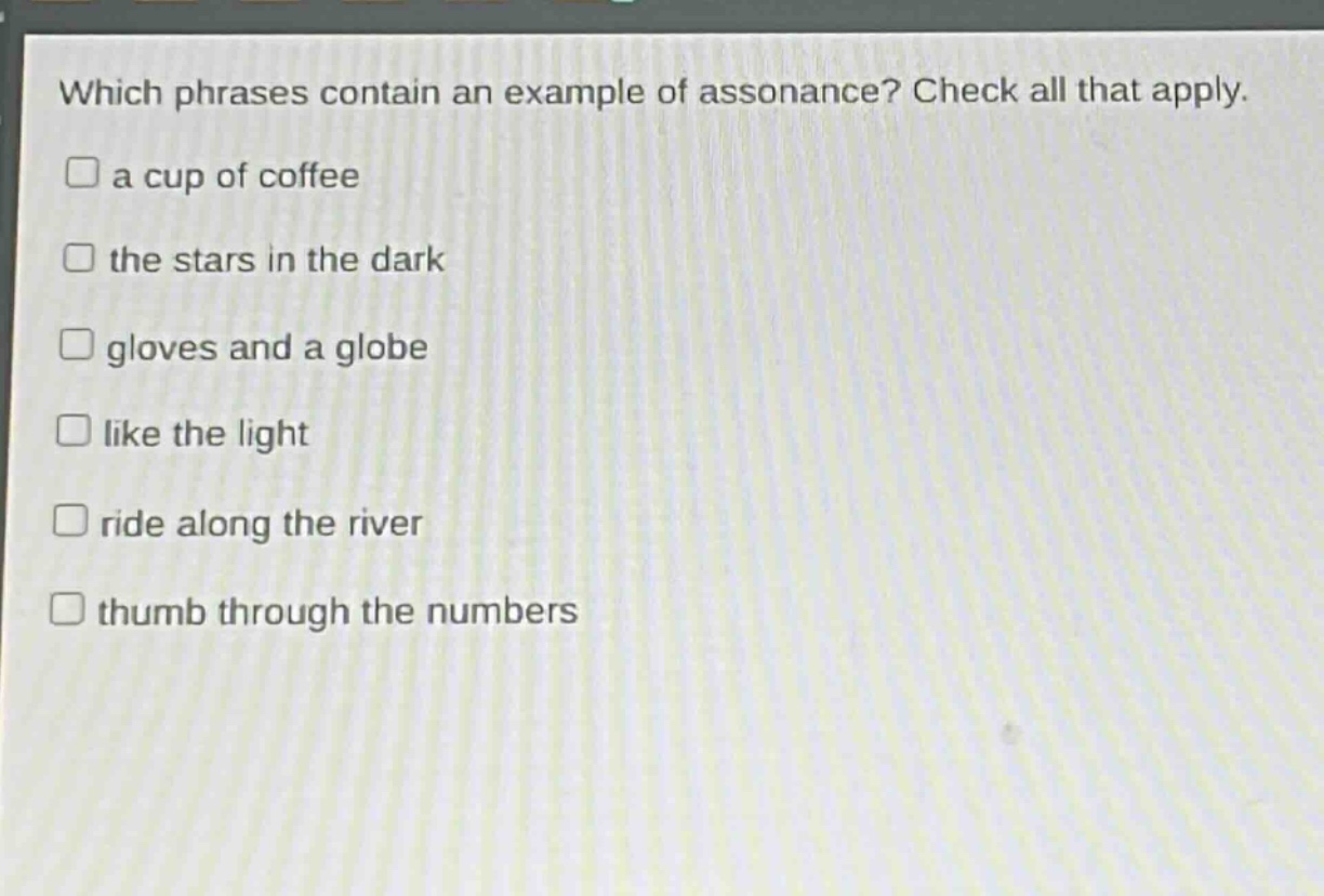 which phrases contain an example of assonance? check all that apply.\n□ a cup of coffee\n□ the stars in the dark\n□ gloves and a globe\n□ like the light\n□ ride along the river\n□ thumb through the numbers
