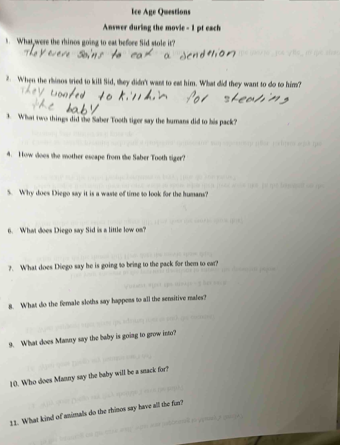 ice age questions\nanswer during the movie - 1 pt each\n1. what were the rhinos going to eat before sid stole it?\n2. when the rhinos tried to kill sid, they didnt want to eat him. what did they want to do to him?\n3. what two things did the saber tooth tiger say the humans did to his pack?\n4. how does the mother escape from the saber tooth tiger?\n5. why does diego say it is a waste of time to look for the humans?\n6. what does diego say sid is a little low on?\n7. what does diego say he is going to bring to the pack for them to eat?\n8. what do the female sloths say happens to all the sensitive males?\n9. what does manny say the baby is going to grow into?\n10. who does manny say the baby will be a snack for?\n11. what kind of animals do the rhinos say have all the fun?
