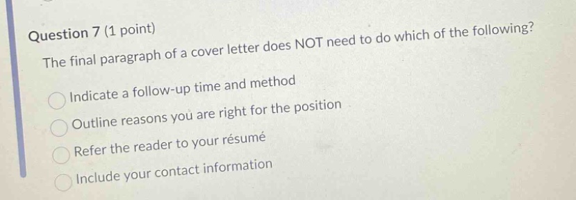 question 7 (1 point)\nthe final paragraph of a cover letter does not need to do which of the following?\nindicate a follow - up time and method\noutline reasons you are right for the position\nrefer the reader to your résumé\ninclude your contact information