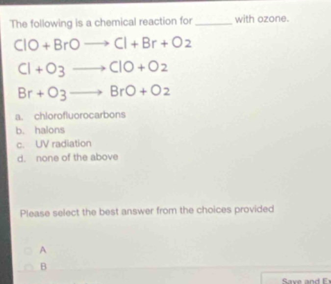 the following is a chemical reaction for ______ with ozone.\nclo + bro → cl + br + o2\ncl + o3 → clo + o2\nbr + o3 → bro + o2\na. chlorofluorocarbons\nb. halons\nc. uv radiation\nd. none of the above\nplease select the best answer from the choices provided