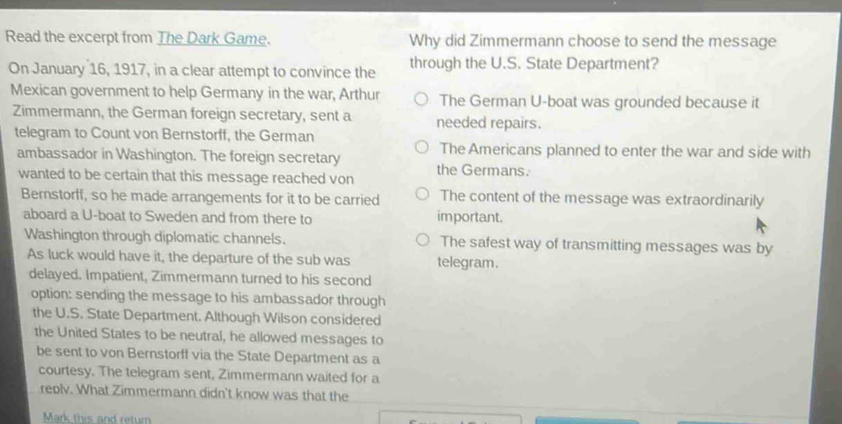 read the excerpt from the dark game. on january 16, 1917, in a clear attempt to convince the mexican government to help germany in the war, arthur zimmermann, the german foreign secretary, sent a telegram to count von bernstorff, the german ambassador in washington. the foreign secretary wanted to be certain that this message reached von bernstorff, so he made arrangements for it to be carried aboard a u - boat to sweden and from there to washington through diplomatic channels. as luck would have it, the departure of the sub was delayed. impatient, zimmermann turned to his second option: sending the message to his ambassador through the u.s. state department. although wilson considered the united states to be neutral, he allowed messages to be sent to von bernstorff via the state department as a courtesy. the telegram sent, zimmermann waited for a reply. what zimmermann didnt know was that the\nwhy did zimmermann choose to send the message through the u.s. state department?\nthe german u - boat was grounded because it needed repairs.\nthe americans planned to enter the war and side with the germans.\nthe content of the message was extraordinarily important.\nthe safest way of transmitting messages was by telegram.