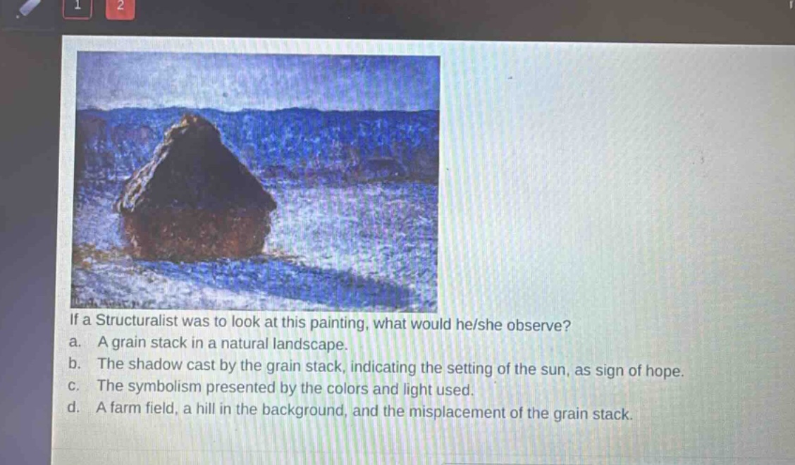 if a structuralist was to look at this painting, what would he/she observe?\na. a grain stack in a natural landscape.\nb. the shadow cast by the grain stack, indicating the setting of the sun, as sign of hope.\nc. the symbolism presented by the colors and light used.\nd. a farm field, a hill in the background, and the misplacement of the grain stack.