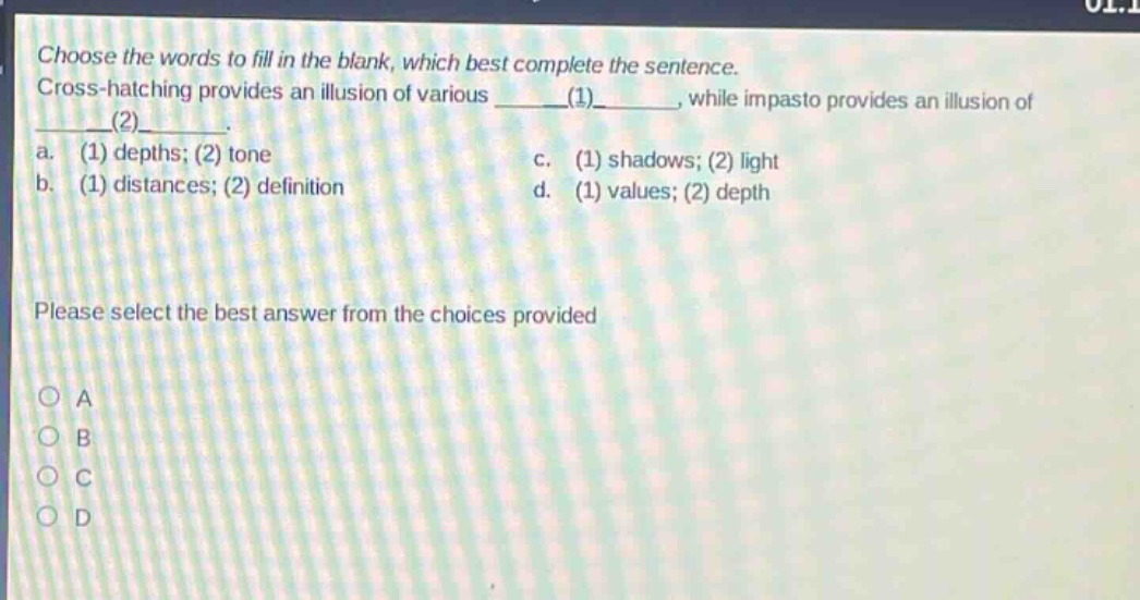 choose the words to fill in the blank, which best complete the sentence. cross - hatching provides an illusion of various ____(1)____, while impasto provides an illusion of ____(2)____. a. (1) depths; (2) tone c. (1) shadows; (2) light b. (1) distances; (2) definition d. (1) values; (2) depth please select the best answer from the choices provided