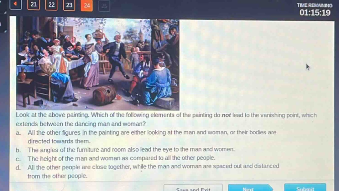 look at the above painting. which of the following elements of the painting do not lead to the vanishing point, which extends between the dancing man and woman?\na. all the other figures in the painting are either looking at the man and woman, or their bodies are directed towards them.\nb. the angles of the furniture and room also lead the eye to the man and women.\nc. the height of the man and woman as compared to all the other people.\nd. all the other people are close together, while the man and woman are spaced out and distanced from the other people.