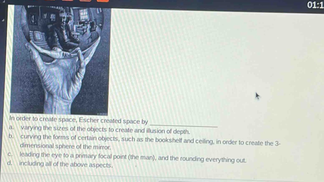 in order to create space, escher created space by \na. varying the sizes of the objects to create and illusion of depth.\nb. curving the forms of certain objects, such as the bookshelf and ceiling, in order to create the 3 - dimensional sphere of the mirror.\nc. leading the eye to a primary focal point (the man), and the rounding everything out.\nd. including all of the above aspects.