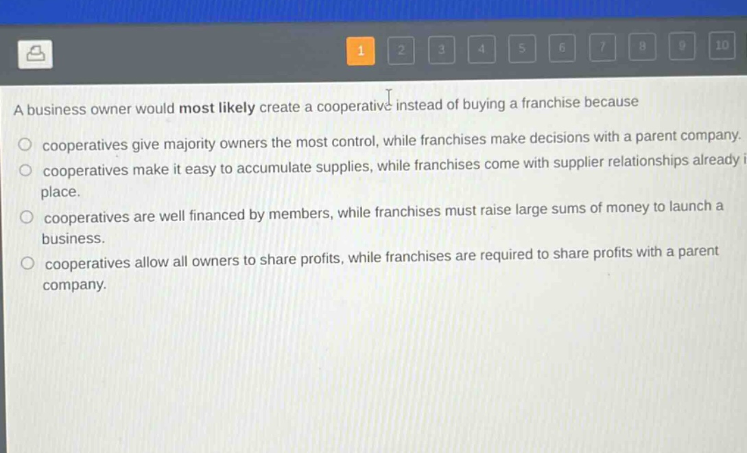 a business owner would most likely create a cooperative instead of buying a franchise because\ncooperatives give majority owners the most control, while franchises make decisions with a parent company.\ncooperatives make it easy to accumulate supplies, while franchises come with supplier relationships already in place.\ncooperatives are well financed by members, while franchises must raise large sums of money to launch a business.\ncooperatives allow all owners to share profits, while franchises are required to share profits with a parent company.