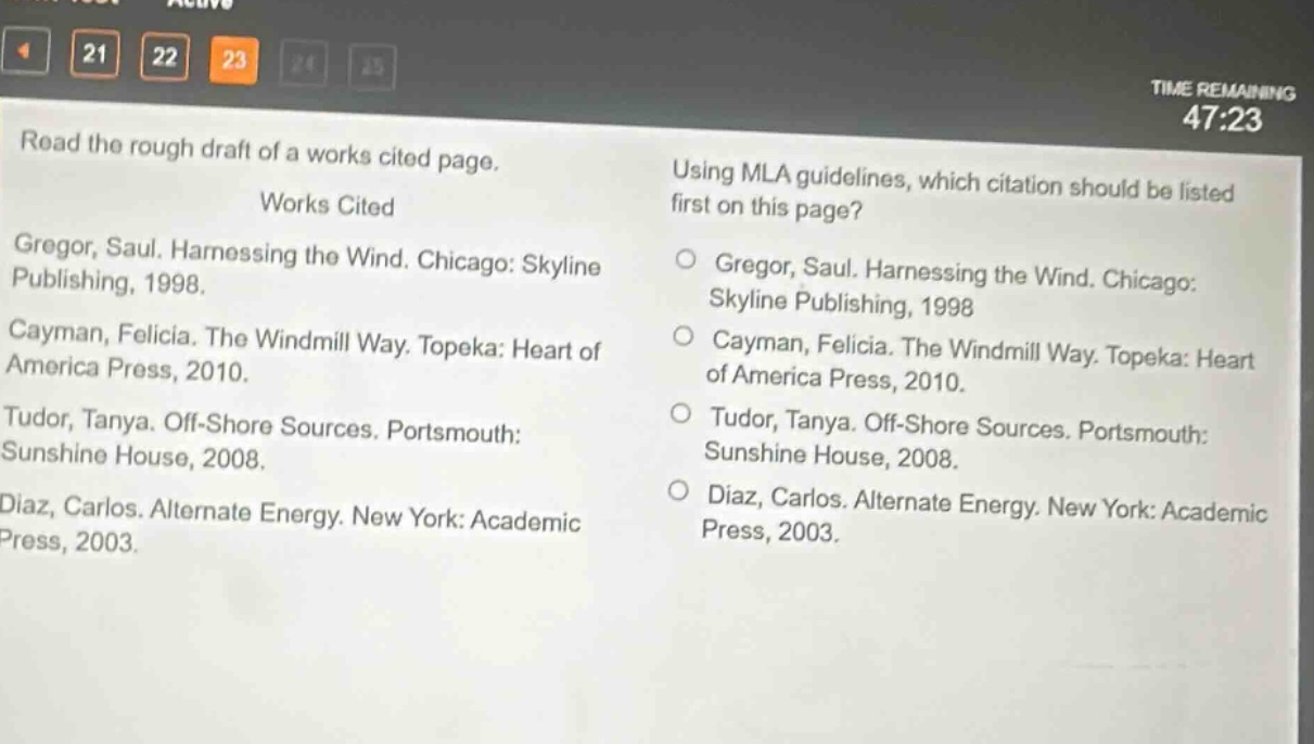 read the rough draft of a works cited page.\nworks cited\ngregor, saul. harnessing the wind. chicago: skyline publishing, 1998.\ncayman, felicia. the windmill way. topeka: heart of america press, 2010.\ntudor, tanya. off - shore sources. portsmouth: sunshine house, 2008.\ndiaz, carlos. alternate energy. new york: academic press, 2003.\nusing mla guidelines, which citation should be listed first on this page?\n○ gregor, saul. harnessing the wind. chicago: skyline publishing, 1998\n○ cayman, felicia. the windmill way. topeka: heart of america press, 2010.\n○ tudor, tanya. off - shore sources. portsmouth: sunshine house, 2008.\n○ diaz, carlos. alternate energy. new york: academic press, 2003.