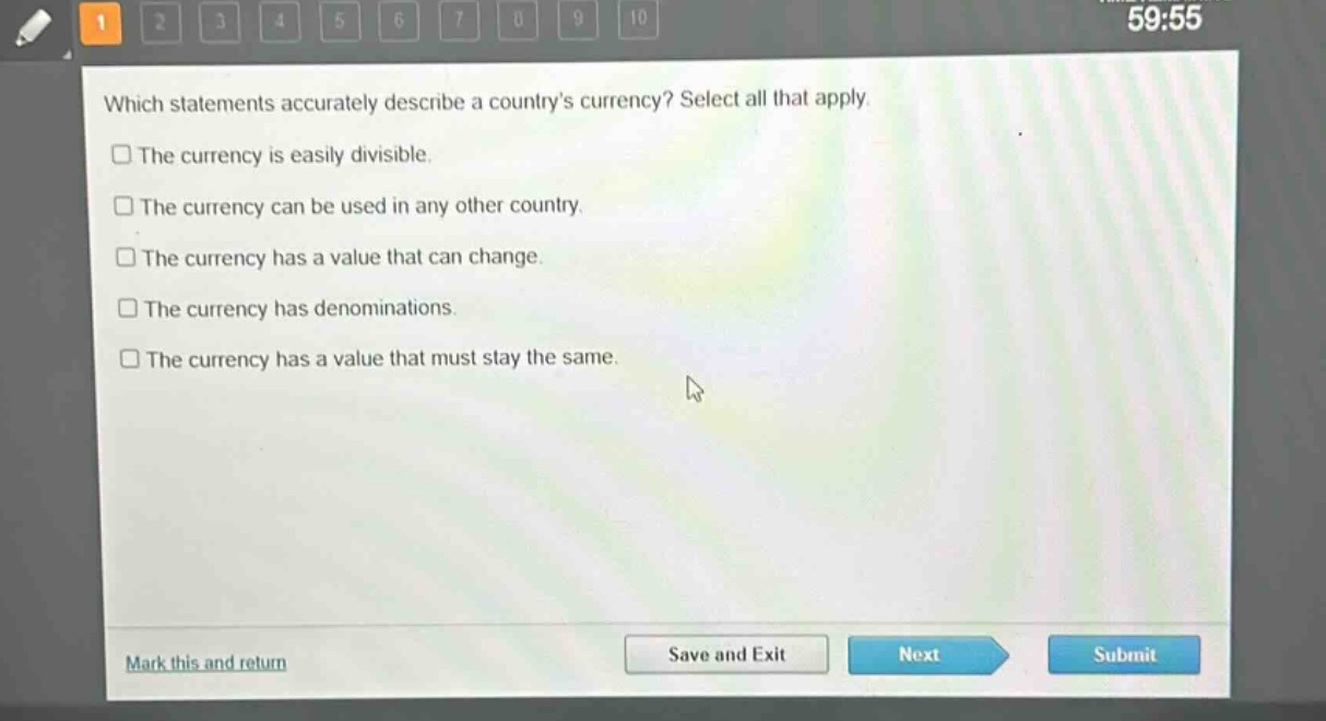 which statements accurately describe a countrys currency? select all that apply.\nthe currency is easily divisible.\nthe currency can be used in any other country.\nthe currency has a value that can change.\nthe currency has denominations.\nthe currency has a value that must stay the same.