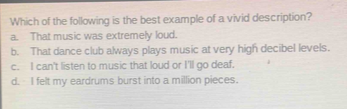which of the following is the best example of a vivid description?\na. that music was extremely loud.\nb. that dance club always plays music at very high decibel levels.\nc. i cant listen to music that loud or ill go deaf.\nd. i felt my eardrums burst into a million pieces.