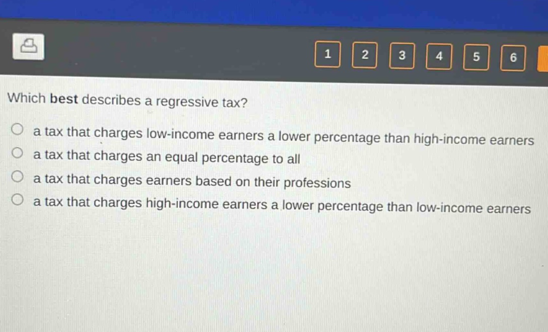 which best describes a regressive tax?\n a tax that charges low - income earners a lower percentage than high - income earners\n a tax that charges an equal percentage to all\n a tax that charges earners based on their professions\n a tax that charges high - income earners a lower percentage than low - income earners