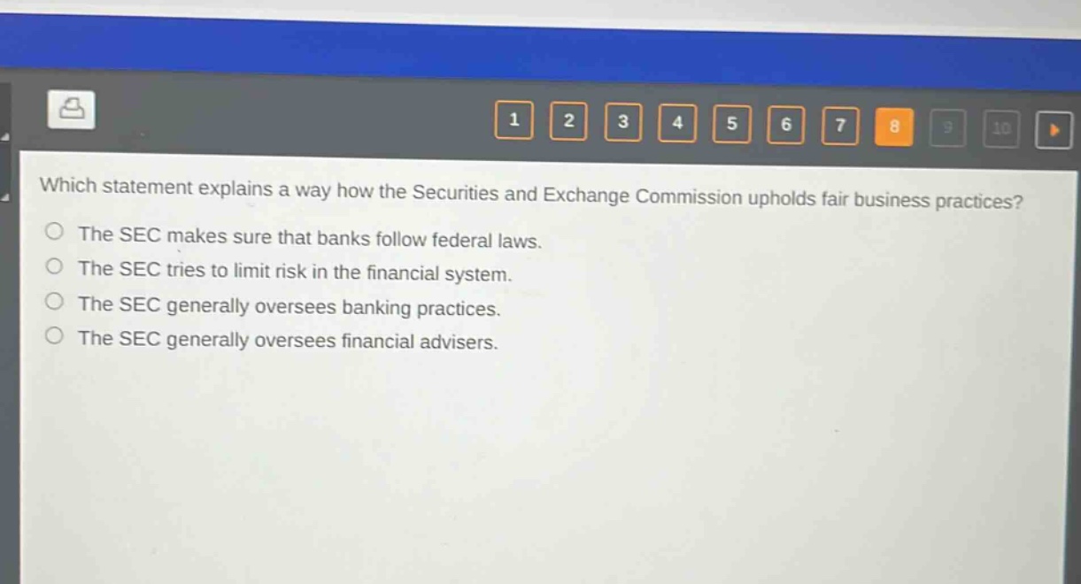 which statement explains a way how the securities and exchange commission upholds fair business practices?\nthe sec makes sure that banks follow federal laws.\nthe sec tries to limit risk in the financial system.\nthe sec generally oversees banking practices.\nthe sec generally oversees financial advisers.