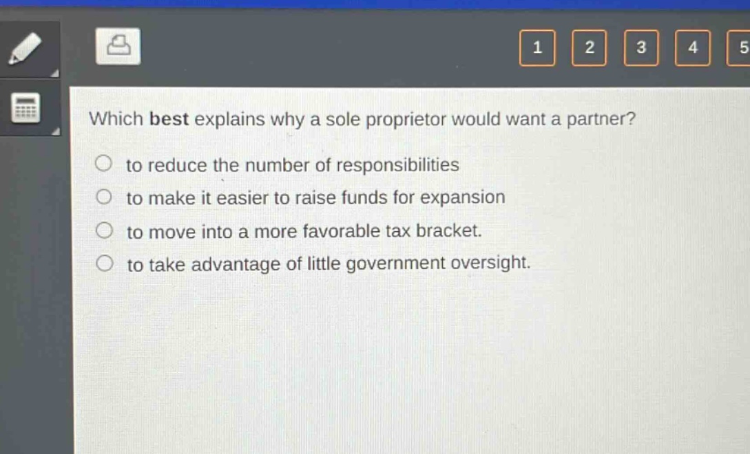 which best explains why a sole proprietor would want a partner?\n○ to reduce the number of responsibilities\n○ to make it easier to raise funds for expansion\n○ to move into a more favorable tax bracket.\n○ to take advantage of little government oversight.