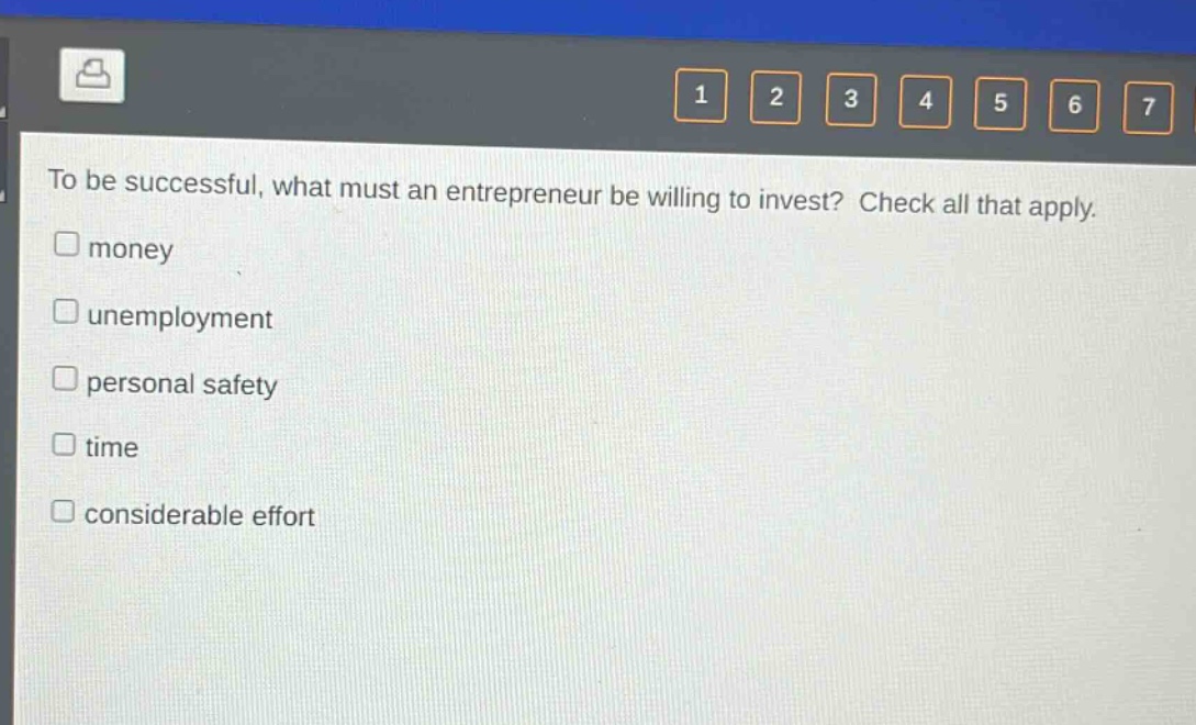 to be successful, what must an entrepreneur be willing to invest? check all that apply.\n□ money\n□ unemployment\n□ personal safety\n□ time\n□ considerable effort
