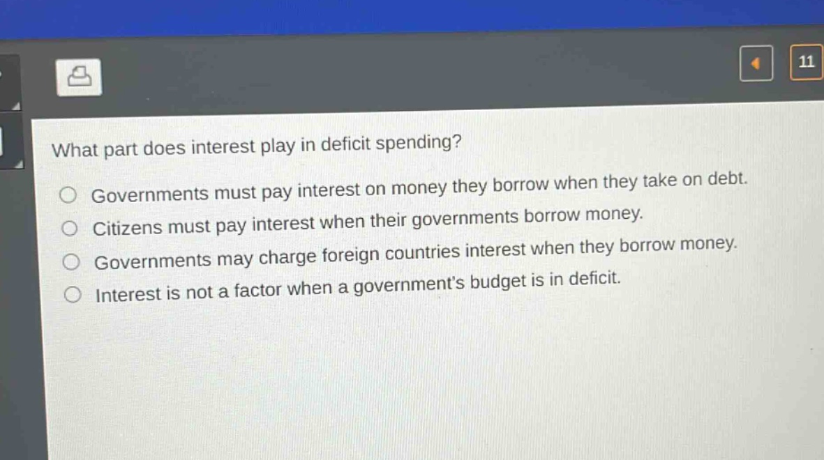 what part does interest play in deficit spending?\ngovernments must pay interest on money they borrow when they take on debt.\ncitizens must pay interest when their governments borrow money.\ngovernments may charge foreign countries interest when they borrow money.\ninterest is not a factor when a governments budget is in deficit.