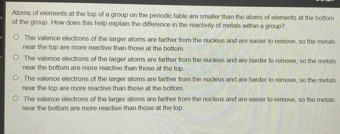 atoms of elements at the top of a group on the periodic table are smaller than the atoms of elements at the bottom of the group. how does this help explain the difference in the reactivity of metals within a group?\no the valence electrons of the larger atoms are farther from the nucleus and are easier to remove, so the metals near the top are more reactive than those at the bottom.\no the valence electrons of the larger atoms are farther from the nucleus and are harder to remove, so the metals near the bottom are more reactive than those at the top.\no the valence electrons of the larger atoms are farther from the nucleus and are harder to remove, so the metals near the top are more reactive than those at the bottom.\no the valence electrons of the larger atoms are farther from the nucleus and are easier to remove, so the metals near the bottom are more reactive than those at the top.