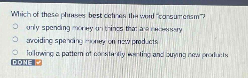 which of these phrases best defines the word “consumerism”?\nonly spending money on things that are necessary\navoiding spending money on new products\nfollowing a pattern of constantly wanting and buying new products