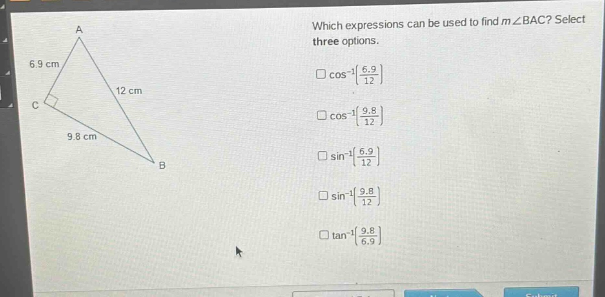 which expressions can be used to find m∠bac? select three options.\n□cos⁻¹(6.9/12)\n□cos⁻¹(9.8/12)\n□sin⁻¹(6.9/12)\n□sin⁻¹(9.8/12)\n□tan⁻¹(9.8/6.9)