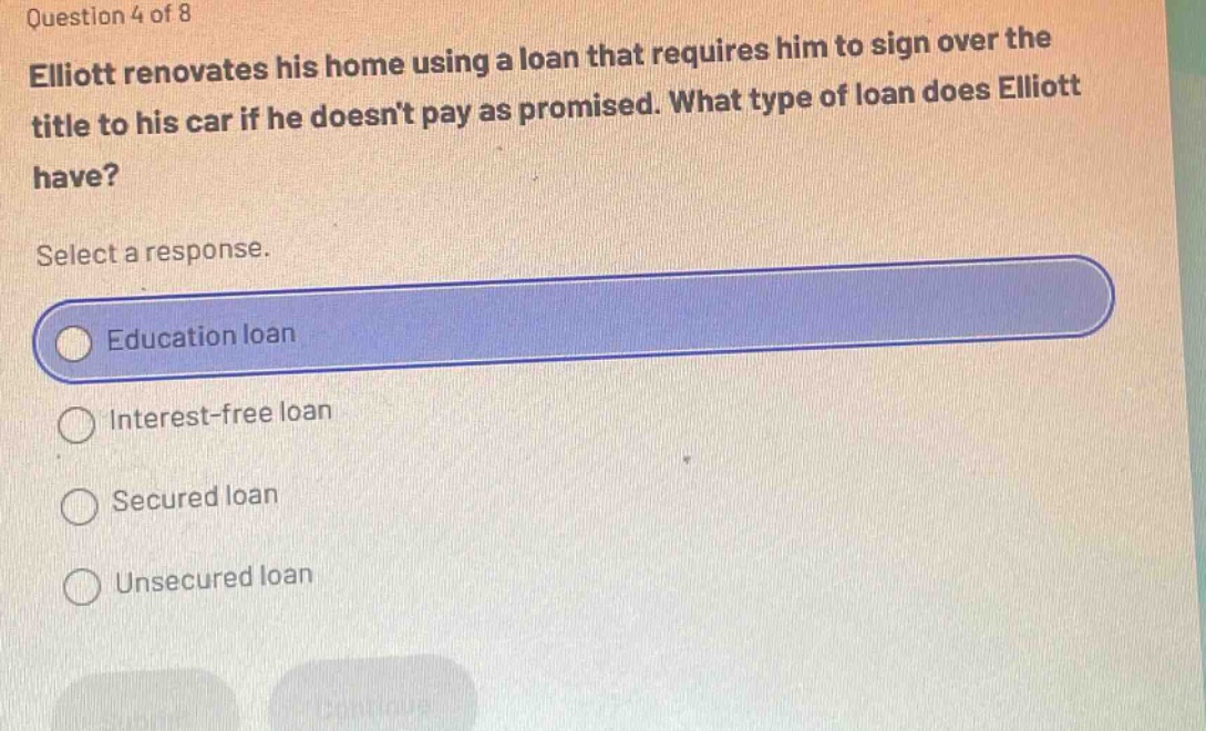 question 4 of 8\nelliott renovates his home using a loan that requires him to sign over the title to his car if he doesnt pay as promised. what type of loan does elliott have?\nselect a response.\neducation loan\ninterest - free loan\nsecured loan\nunsecured loan