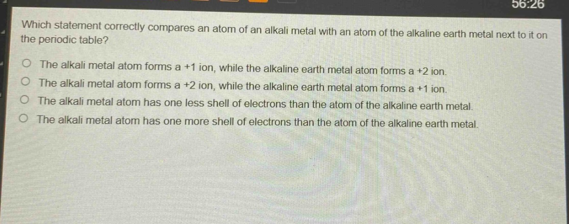 which statement correctly compares an atom of an alkali metal with an atom of the alkaline earth metal next to it on the periodic table?\nthe alkali metal atom forms a +1 ion, while the alkaline earth metal atom forms a +2 ion.\nthe alkali metal atom forms a +2 ion, while the alkaline earth metal atom forms a +1 ion.\nthe alkali metal atom has one less shell of electrons than the atom of the alkaline earth metal.\nthe alkali metal atom has one more shell of electrons than the atom of the alkaline earth metal.