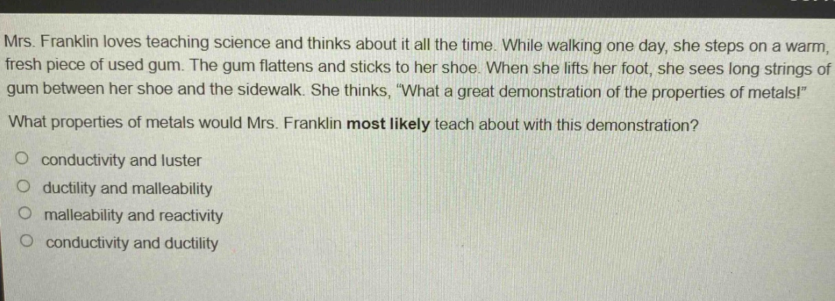 mrs. franklin loves teaching science and thinks about it all the time. while walking one day, she steps on a warm, fresh piece of used gum. the gum flattens and sticks to her shoe. when she lifts her foot, she sees long strings of gum between her shoe and the sidewalk. she thinks, “what a great demonstration of the properties of metals!” what properties of metals would mrs. franklin most likely teach about with this demonstration?\no conductivity and luster\no ductility and malleability\no malleability and reactivity\no conductivity and ductility