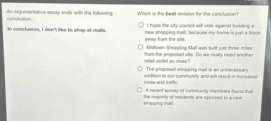 an argumentative essay ends with the following conclusion.\nin conclusion, i dont like to shop at malls.\nwhich is the best revision for the conclusion?\ni hope the city council will vote against building a new shopping mall, because my home is just a block away from the site.\nmidtown shopping mall was built just three miles from the proposed site. do we really need another retail outlet so close?\nthe proposed shopping mall is an unnecessary addition to our community and will result in increased noise and traffic.\na recent survey of community members found that the majority of residents are opposed to a new shopping mall.