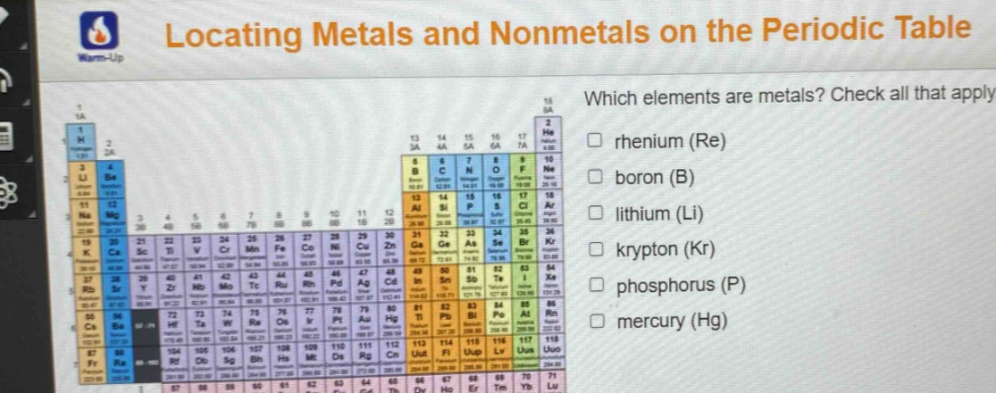 locating metals and nonmetals on the periodic table\nwhich elements are metals? check all that apply.\n□ rhenium (re)\n□ boron (b)\n□ lithium (li)\n□ krypton (kr)\n□ phosphorus (p)\n□ mercury (hg)