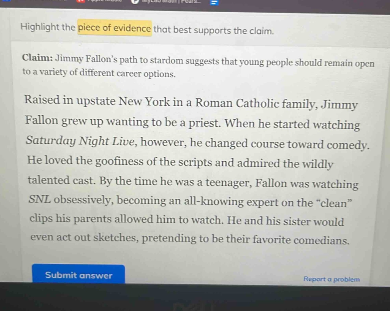 highlight the piece of evidence that best supports the claim.\nclaim: jimmy fallon’s path to stardom suggests that young people should remain open to a variety of different career options.\nraised in upstate new york in a roman catholic family, jimmy fallon grew up wanting to be a priest. when he started watching saturday night live, however, he changed course toward comedy. he loved the goofiness of the scripts and admired the wildly talented cast. by the time he was a teenager, fallon was watching snl obsessively, becoming an all - knowing expert on the “clean” clips his parents allowed him to watch. he and his sister would even act out sketches, pretending to be their favorite comedians.
