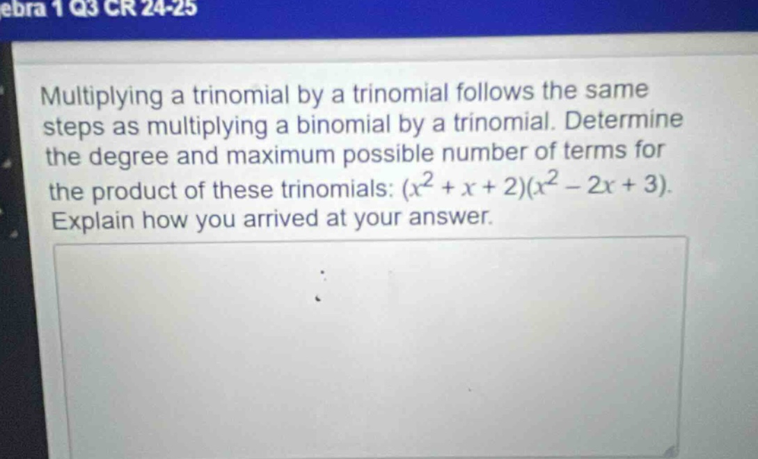 multiplying a trinomial by a trinomial follows the same steps as multiplying a binomial by a trinomial. determine the degree and maximum possible number of terms for the product of these trinomials: $(x^{2}+x + 2)(x^{2}-2x + 3)$. explain how you arrived at your answer.