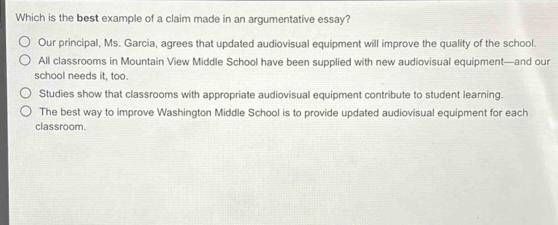 which is the best example of a claim made in an argumentative essay?\n○ our principal, ms. garcia, agrees that updated audiovisual equipment will improve the quality of the school.\n○ all classrooms in mountain view middle school have been supplied with new audiovisual equipment—and our school needs it, too.\n○ studies show that classrooms with appropriate audiovisual equipment contribute to student learning.\n○ the best way to improve washington middle school is to provide updated audiovisual equipment for each classroom.