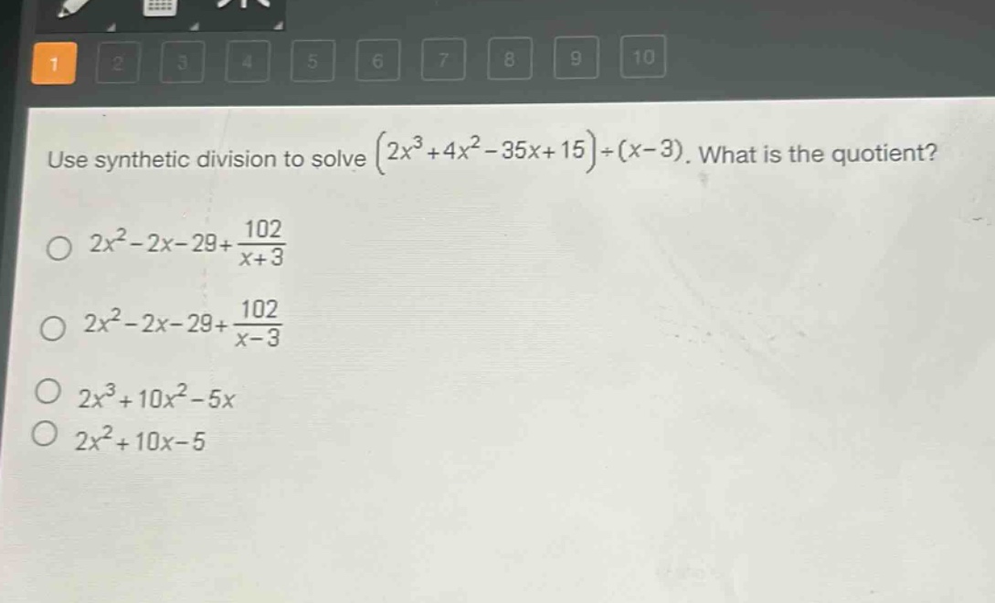 use synthetic division to solve $(2x^{3}+4x^{2}-35x + 15)div(x - 3)$. what is the quotient?\n$2x^{2}-2x-29+\frac{102}{x + 3}$\n$2x^{2}-2x-29+\frac{102}{x - 3}$\n$2x^{3}+10x^{2}-5x$\n$2x^{2}+10x-5$