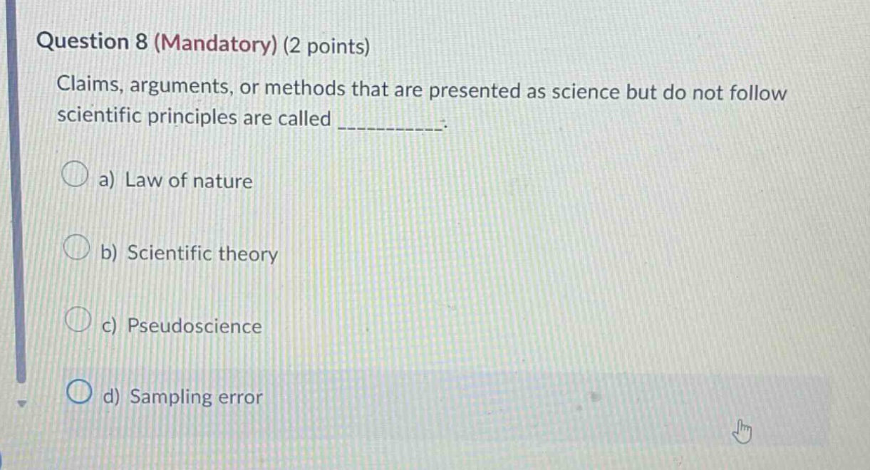 question 8 (mandatory) (2 points)\nclaims, arguments, or methods that are presented as science but do not follow scientific principles are called __________.\n\na) law of nature\nb) scientific theory\nc) pseudoscience\nd) sampling error