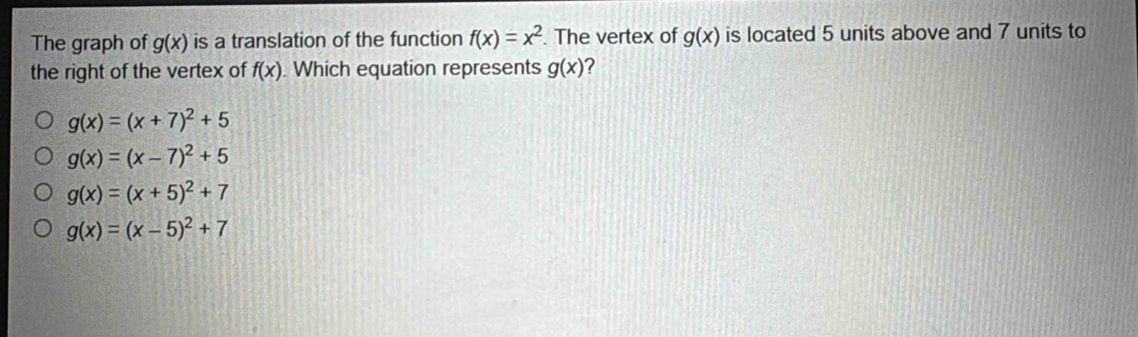 the graph of $g(x)$ is a translation of the function $f(x)=x^{2}$. the vertex of $g(x)$ is located 5 units above and 7 units to the right of the vertex of $f(x)$. which equation represents $g(x)$?\n$g(x)=(x + 7)^{2}+5$\n$g(x)=(x - 7)^{2}+5$\n$g(x)=(x + 5)^{2}+7$\n$g(x)=(x - 5)^{2}+7$