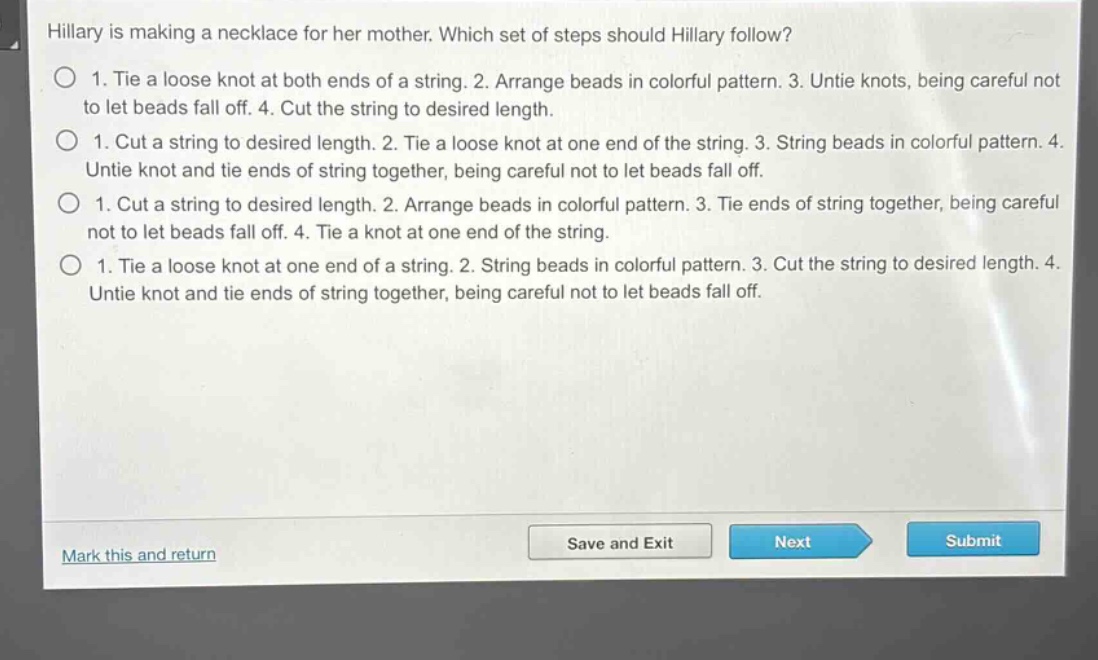 hillary is making a necklace for her mother. which set of steps should hillary follow?\n1. tie a loose knot at both ends of a string. 2. arrange beads in colorful pattern. 3. untie knots, being careful not to let beads fall off. 4. cut the string to desired length.\n1. cut a string to desired length. 2. tie a loose knot at one end of the string. 3. string beads in colorful pattern. 4. untie knot and tie ends of string together, being careful not to let beads fall off.\n1. cut a string to desired length. 2. arrange beads in colorful pattern. 3. tie ends of string together, being careful not to let beads fall off. 4. tie a knot at one end of the string.\n1. tie a loose knot at one end of a string. 2. string beads in colorful pattern. 3. cut the string to desired length. 4. untie knot and tie ends of string together, being careful not to let beads fall off.