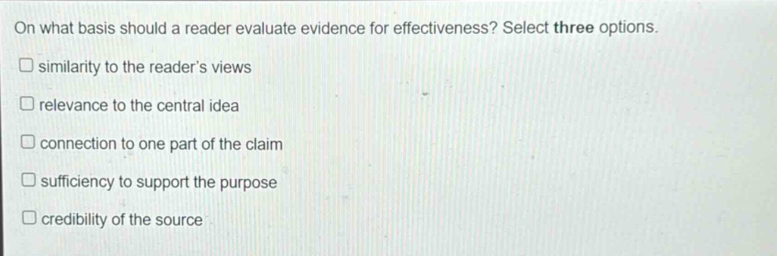 on what basis should a reader evaluate evidence for effectiveness? select three options.\nsimilarity to the readers views\nrelevance to the central idea\nconnection to one part of the claim\nsufficiency to support the purpose\ncredibility of the source