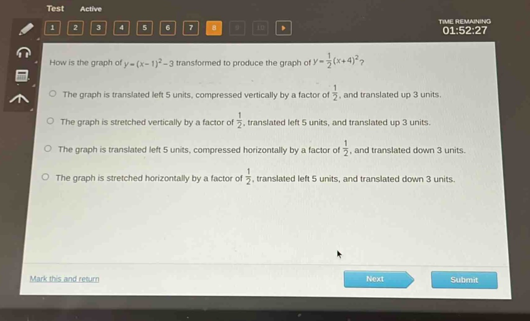 how is the graph of $y=(x - 1)^2-3$ transformed to produce the graph of $y=\frac{1}{2}(x + 4)^2$?\nthe graph is translated left 5 units, compressed vertically by a factor of $\frac{1}{2}$, and translated up 3 units.\nthe graph is stretched vertically by a factor of $\frac{1}{2}$, translated left 5 units, and translated up 3 units.\nthe graph is translated left 5 units, compressed horizontally by a factor of $\frac{1}{2}$, and translated down 3 units.\nthe graph is stretched horizontally by a factor of $\frac{1}{2}$, translated left 5 units, and translated down 3 units.