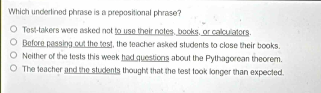 which underlined phrase is a prepositional phrase?\no test - takers were asked not to use their notes, books, or calculators.\no before passing out the test, the teacher asked students to close their books.\no neither of the tests this week had questions about the pythagorean theorem.\no the teacher and the students thought that the test took longer than expected.