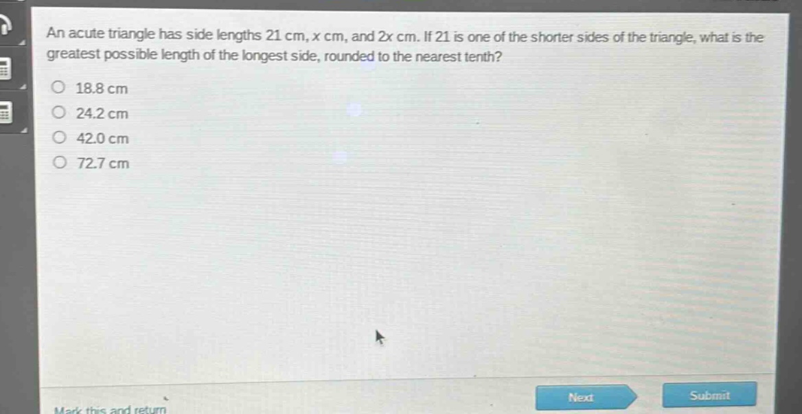 an acute triangle has side lengths 21 cm, x cm, and 2x cm. if 21 is one of the shorter sides of the triangle, what is the greatest possible length of the longest side, rounded to the nearest tenth?\n18.8 cm\n24.2 cm\n42.0 cm\n72.7 cm