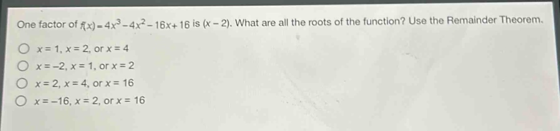one factor of $f(x)=4x^{3}-4x^{2}-16x + 16$ is $(x - 2)$. what are all the roots of the function? use the remainder theorem.\n$x = 1,x = 2$, or $x = 4$\n$x=-2,x = 1$, or $x = 2$\n$x = 2,x = 4$, or $x = 16$\n$x=-16,x = 2$, or $x = 16$